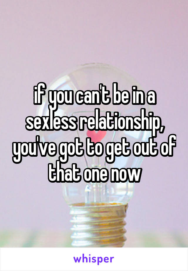 if you can't be in a sexless relationship, you've got to get out of that one now