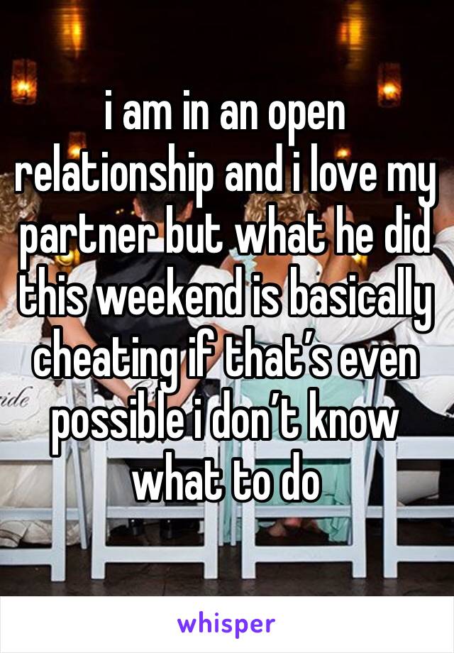 i am in an open relationship and i love my partner but what he did this weekend is basically cheating if that’s even possible i don’t know what to do 