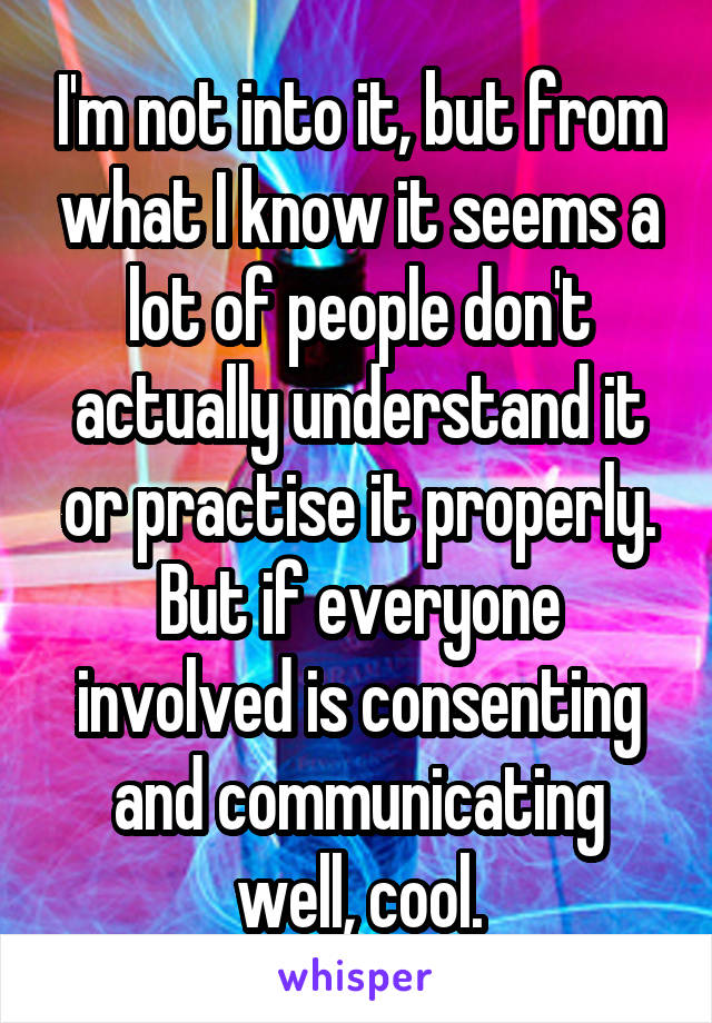 I'm not into it, but from what I know it seems a lot of people don't actually understand it or practise it properly.
But if everyone involved is consenting and communicating well, cool.