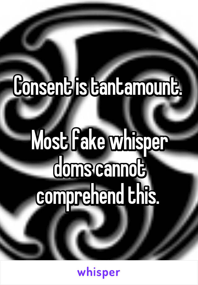 Consent is tantamount. 

Most fake whisper doms cannot comprehend this. 