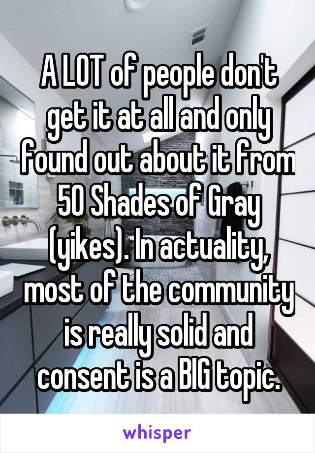 A LOT of people don't get it at all and only found out about it from 50 Shades of Gray (yikes). In actuality, most of the community is really solid and consent is a BIG topic.