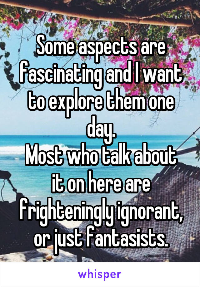 Some aspects are fascinating and I want to explore them one day.
Most who talk about it on here are frighteningly ignorant, or just fantasists.