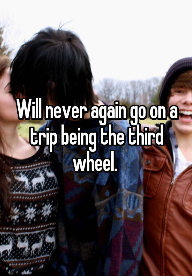 Will never again go on a trip being the third wheel. 