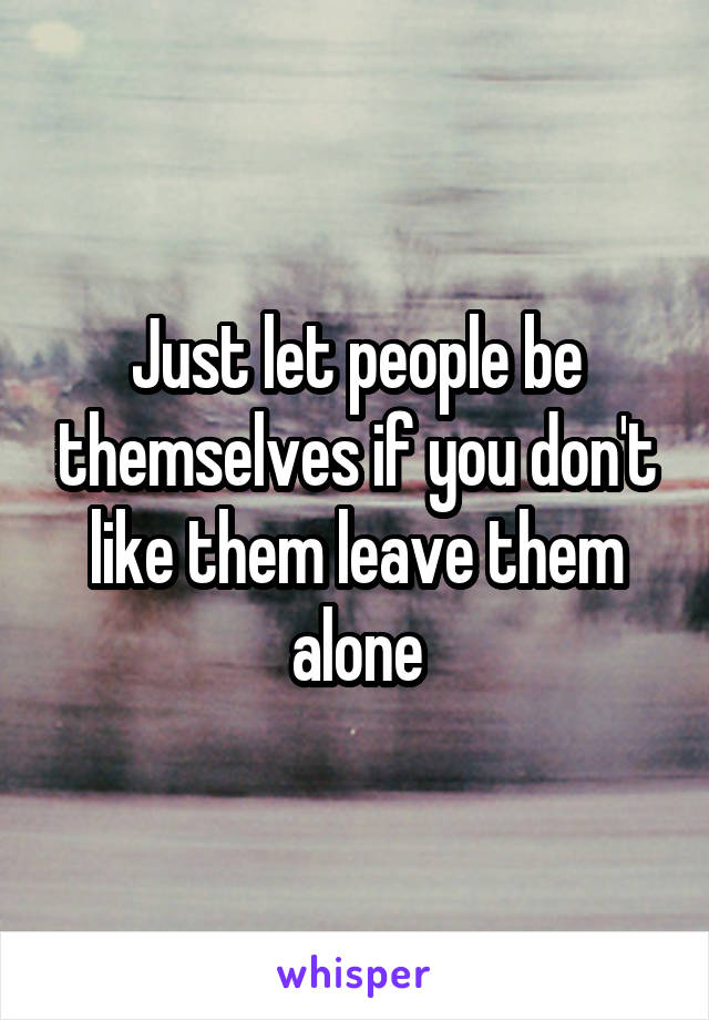 Just let people be themselves if you don't like them leave them alone