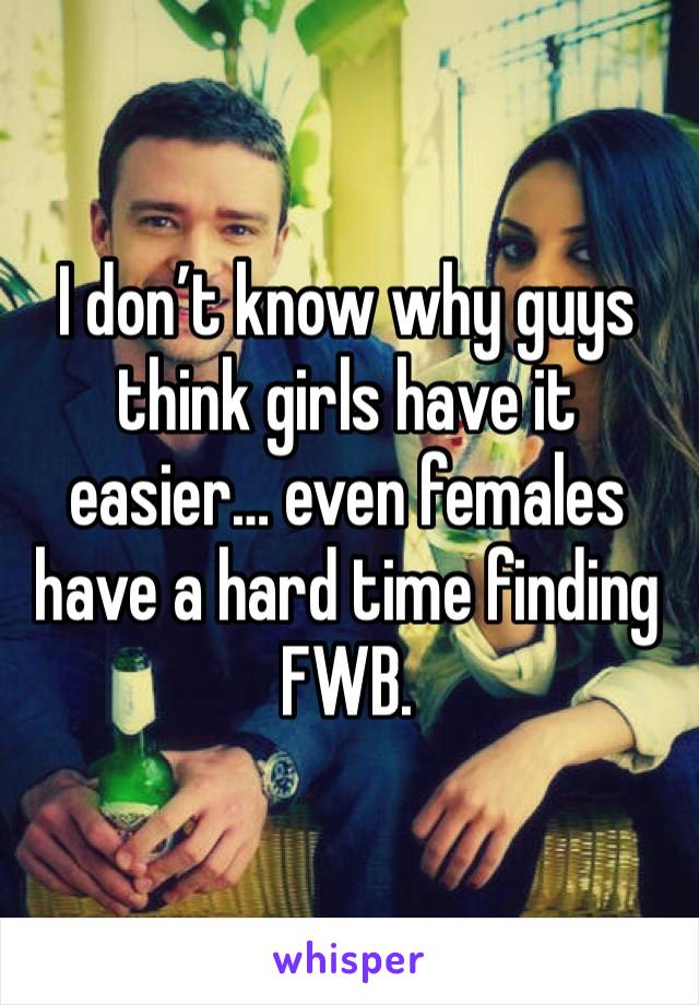 I don’t know why guys think girls have it easier… even females have a hard time finding FWB.