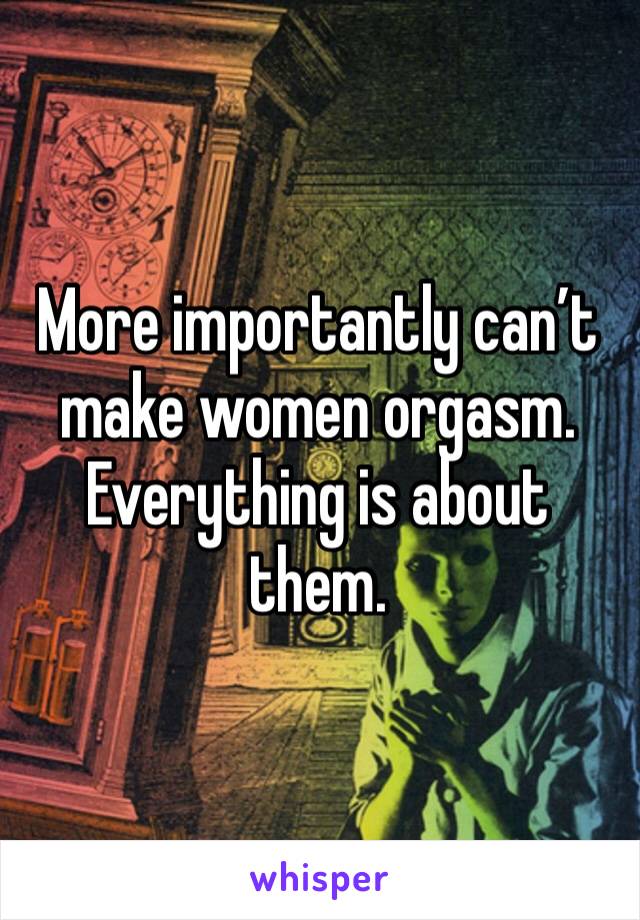 More importantly can’t make women orgasm. Everything is about them. 