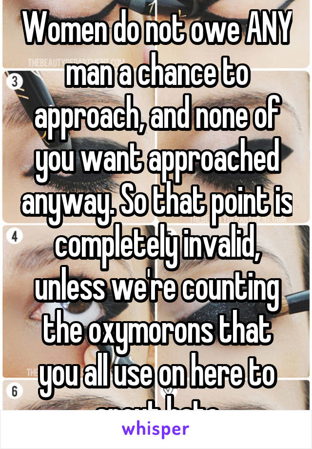 Women do not owe ANY man a chance to approach, and none of you want approached anyway. So that point is completely invalid, unless we're counting the oxymorons that you all use on here to spout hate