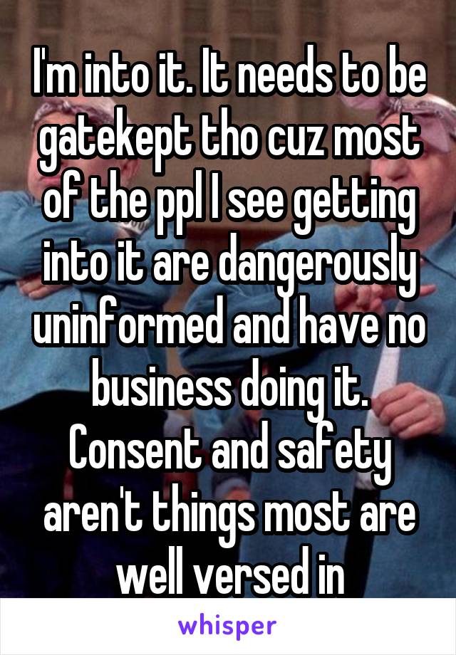 I'm into it. It needs to be gatekept tho cuz most of the ppl I see getting into it are dangerously uninformed and have no business doing it. Consent and safety aren't things most are well versed in