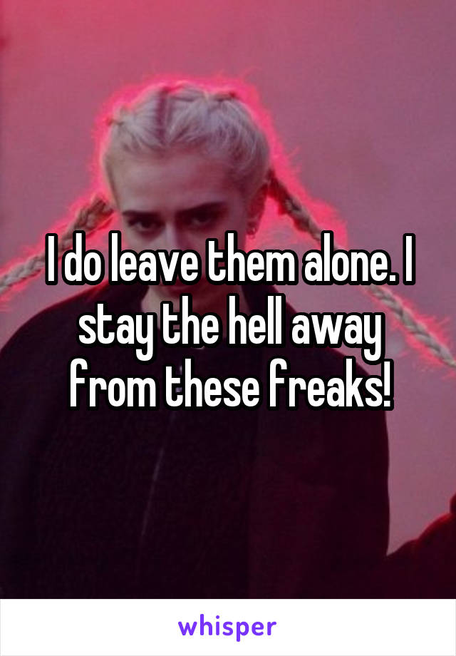 I do leave them alone. I stay the hell away from these freaks!