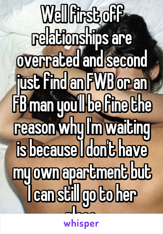 Well first off relationships are overrated and second just find an FWB or an FB man you'll be fine the reason why I'm waiting is because I don't have my own apartment but I can still go to her place.