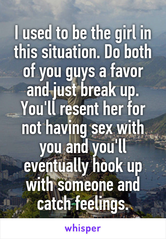 I used to be the girl in this situation. Do both of you guys a favor and just break up. You'll resent her for not having sex with you and you'll eventually hook up with someone and catch feelings.