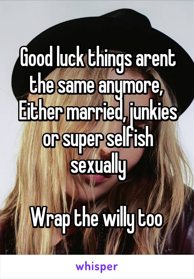 Good luck things arent the same anymore, 
Either married, junkies or super selfish sexually

Wrap the willy too 