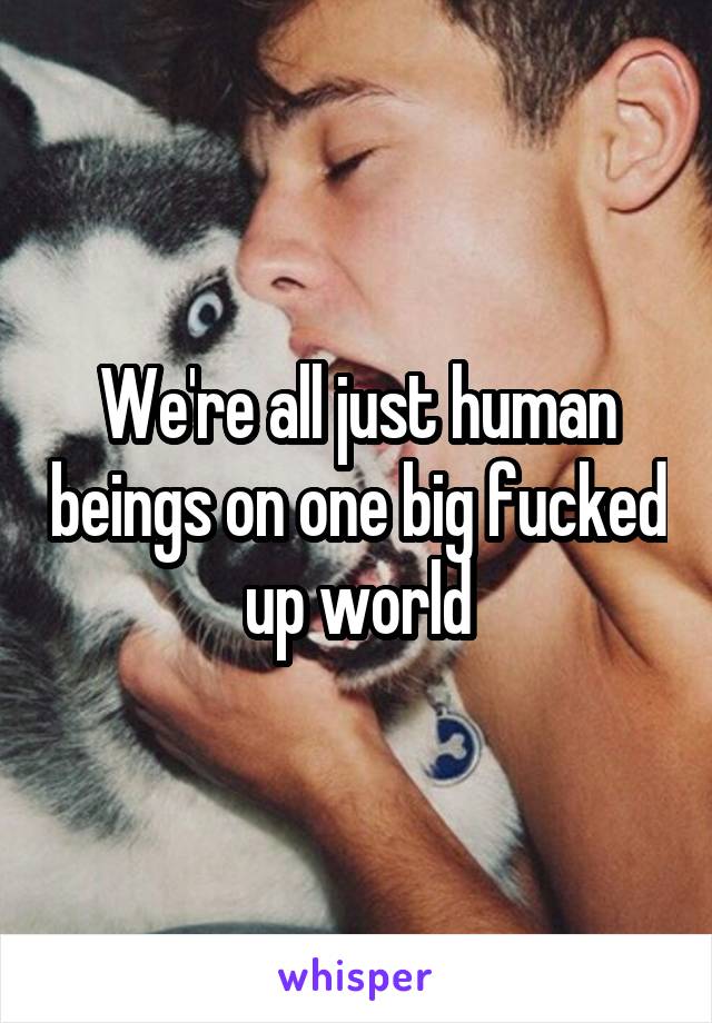 We're all just human beings on one big fucked up world