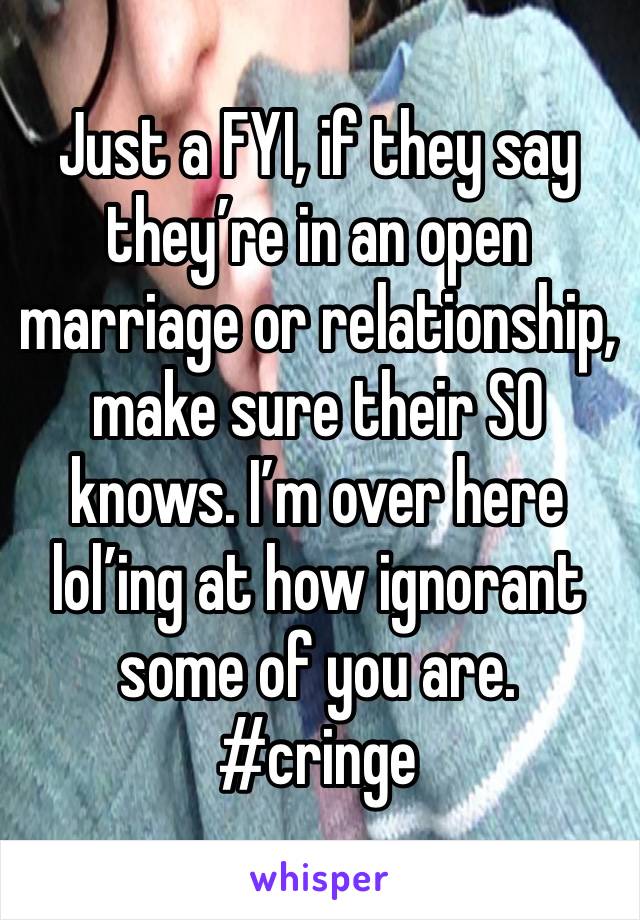 Just a FYI, if they say they’re in an open marriage or relationship, make sure their SO knows. I’m over here lol’ing at how ignorant some of you are. #cringe