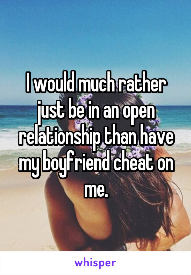 I would much rather just be in an open relationship than have my boyfriend cheat on me.