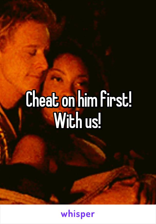 Cheat on him first! With us! 