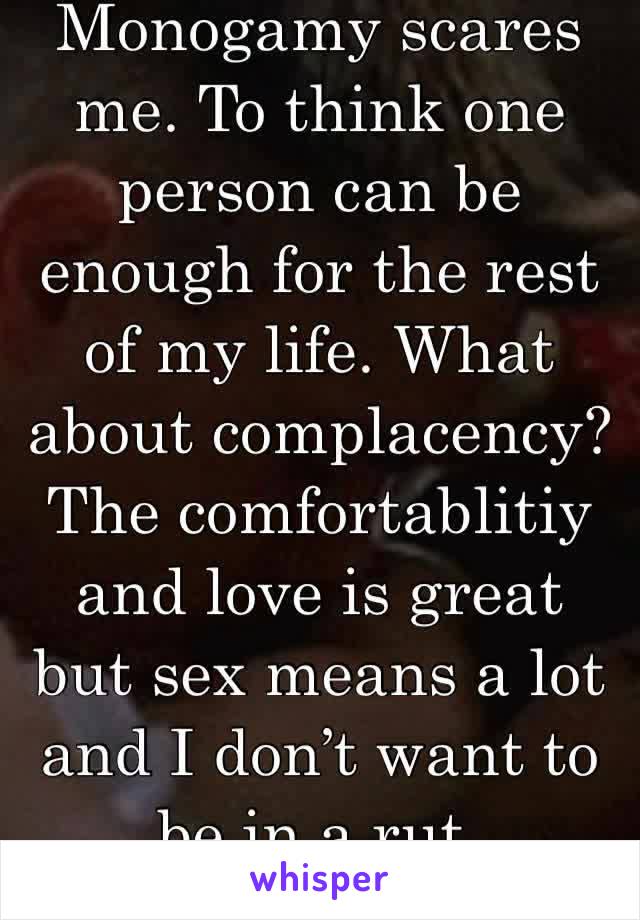 Monogamy scares me. To think one person can be enough for the rest of my life. What about complacency? The comfortablitiy and love is great but sex means a lot and I don’t want to be in a rut.