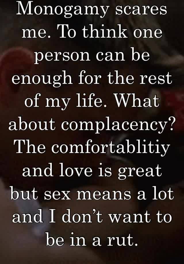 Monogamy scares me. To think one person can be enough for the rest of my life. What about complacency? The comfortablitiy and love is great but sex means a lot and I don’t want to be in a rut.