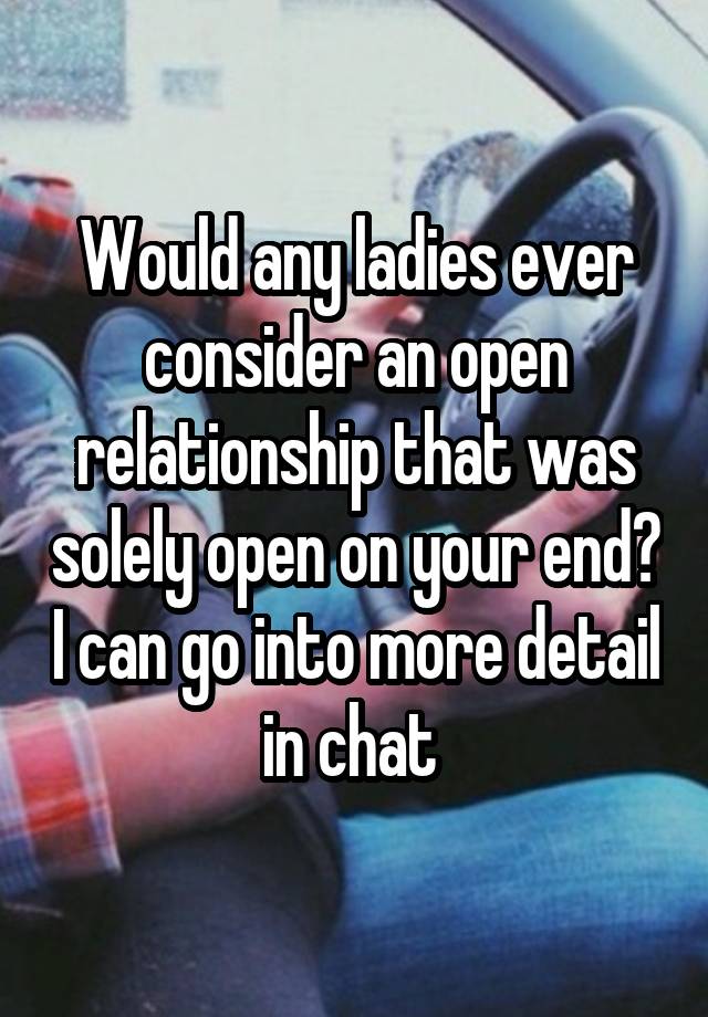 Would any ladies ever consider an open relationship that was solely open on your end? I can go into more detail in chat 