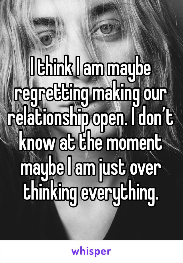 I think I am maybe regretting making our relationship open. I don’t know at the moment maybe I am just over thinking everything. 