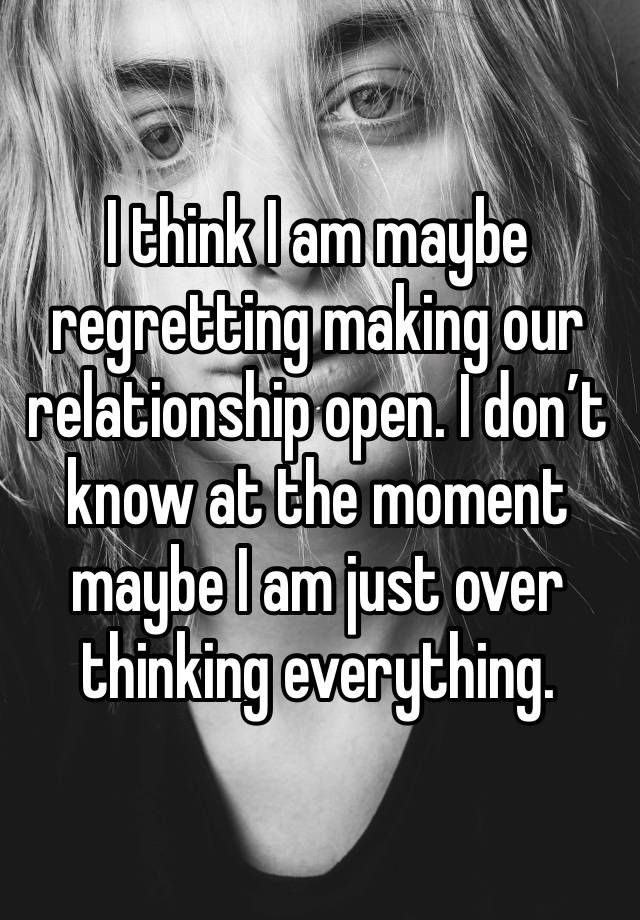 I think I am maybe regretting making our relationship open. I don’t know at the moment maybe I am just over thinking everything. 