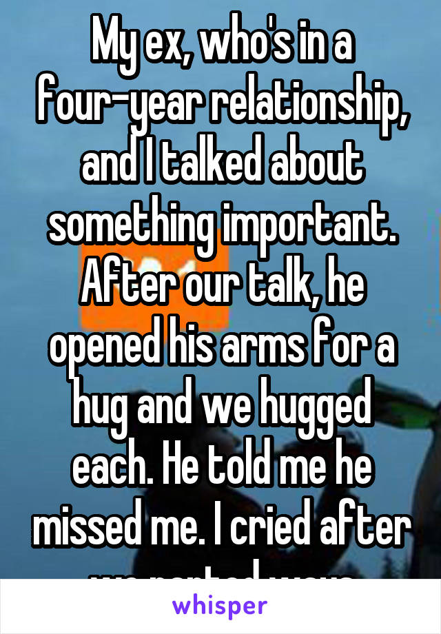 My ex, who's in a four-year relationship, and I talked about something important. After our talk, he opened his arms for a hug and we hugged each. He told me he missed me. I cried after we parted ways