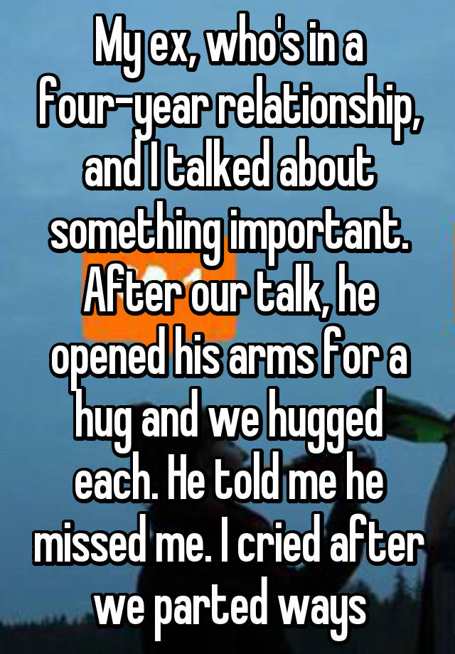 My ex, who's in a four-year relationship, and I talked about something important. After our talk, he opened his arms for a hug and we hugged each. He told me he missed me. I cried after we parted ways