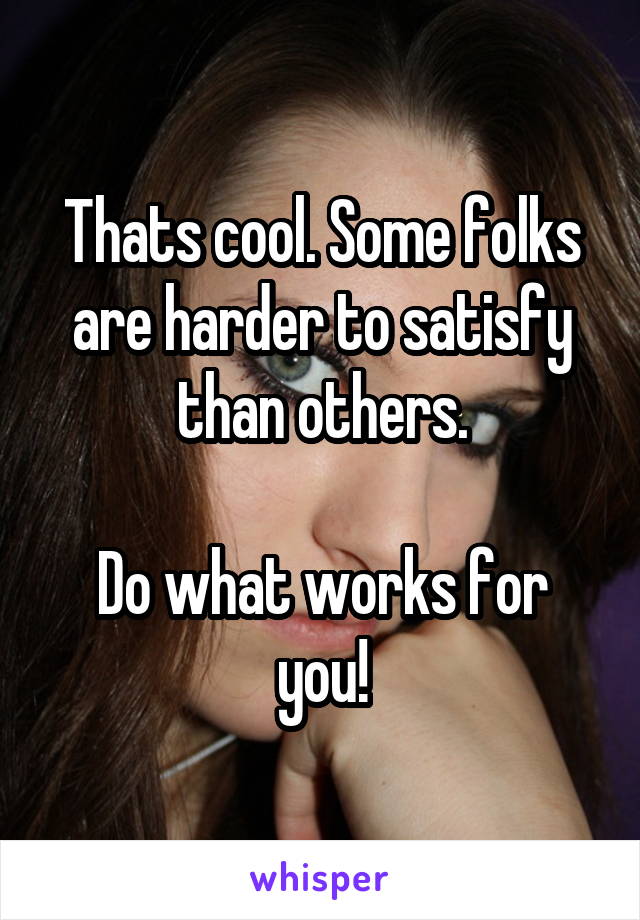 Thats cool. Some folks are harder to satisfy than others.

Do what works for you!