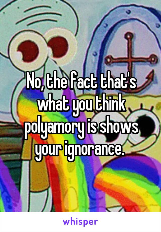 No, the fact that's what you think polyamory is shows your ignorance. 