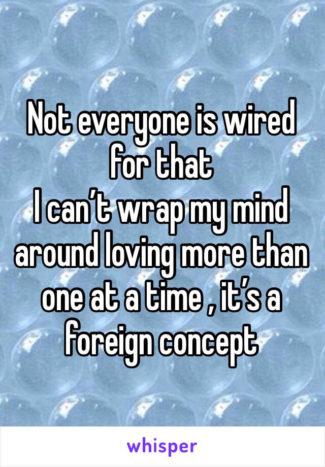 Not everyone is wired for that 
I can’t wrap my mind around loving more than one at a time , it’s a foreign concept 