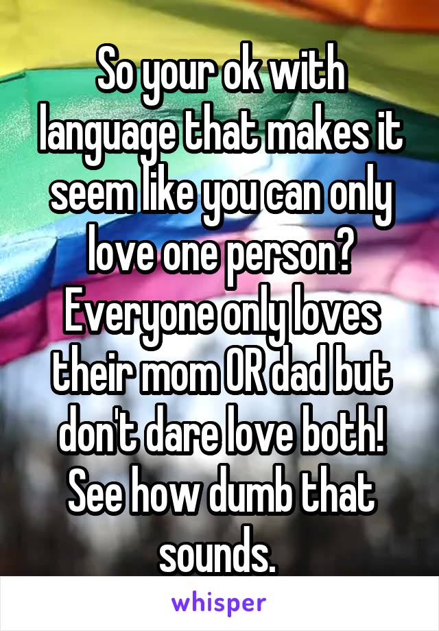 So your ok with language that makes it seem like you can only love one person? Everyone only loves their mom OR dad but don't dare love both! See how dumb that sounds. 