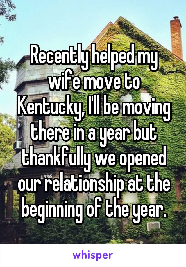 Recently helped my wife move to Kentucky, I'll be moving there in a year but thankfully we opened our relationship at the beginning of the year.