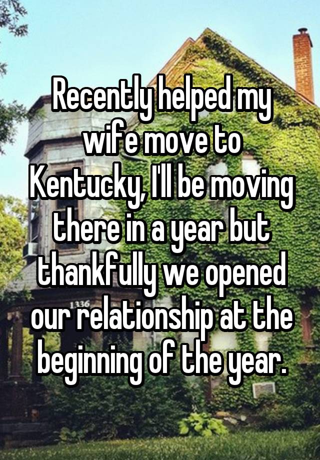 Recently helped my wife move to Kentucky, I'll be moving there in a year but thankfully we opened our relationship at the beginning of the year.