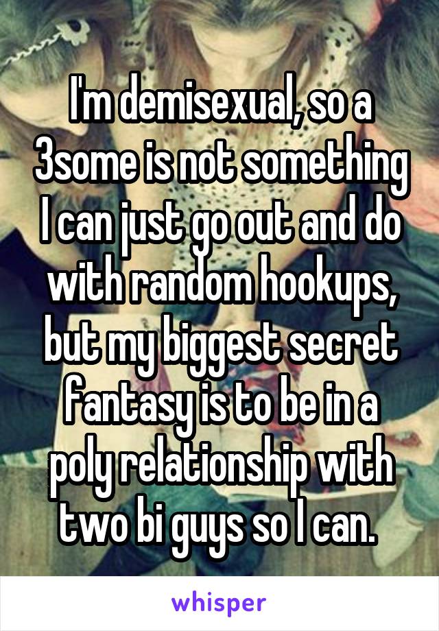 I'm demisexual, so a 3some is not something I can just go out and do with random hookups, but my biggest secret fantasy is to be in a poly relationship with two bi guys so I can. 