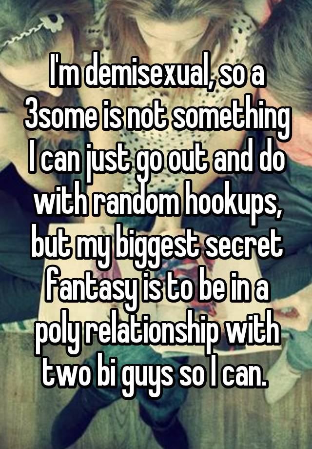 I'm demisexual, so a 3some is not something I can just go out and do with random hookups, but my biggest secret fantasy is to be in a poly relationship with two bi guys so I can. 