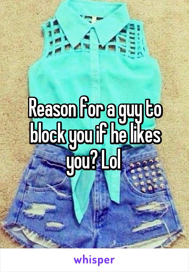 Reason for a guy to block you if he likes you? Lol 