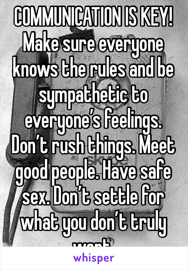 COMMUNICATION IS KEY! Make sure everyone knows the rules and be sympathetic to everyone’s feelings. Don’t rush things. Meet good people. Have safe sex. Don’t settle for what you don’t truly want. 