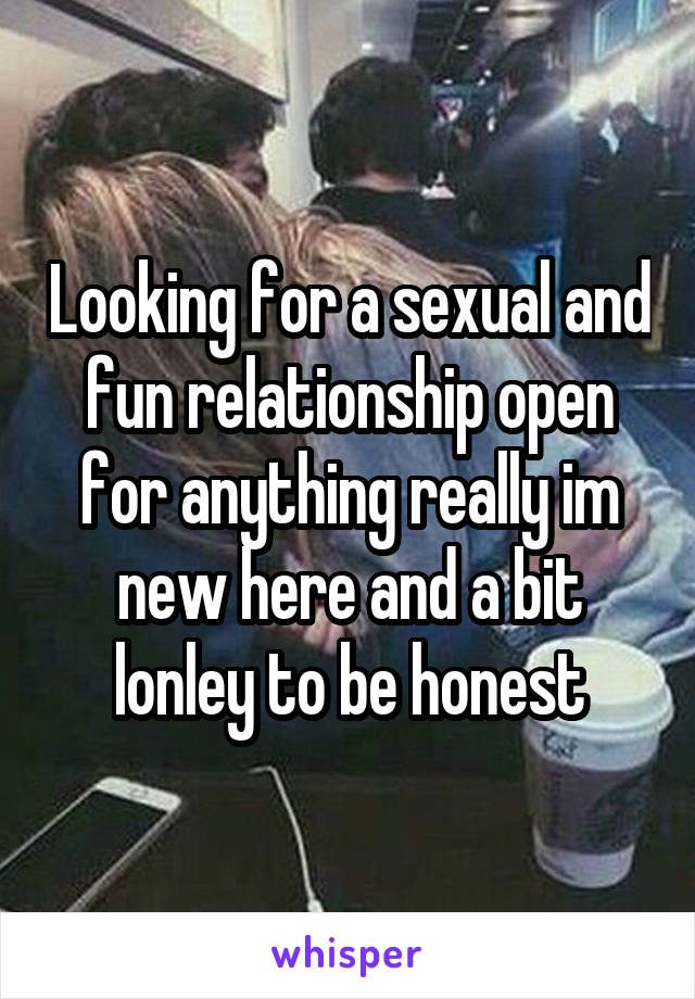 Looking for a sexual and fun relationship open for anything really im new here and a bit lonley to be honest