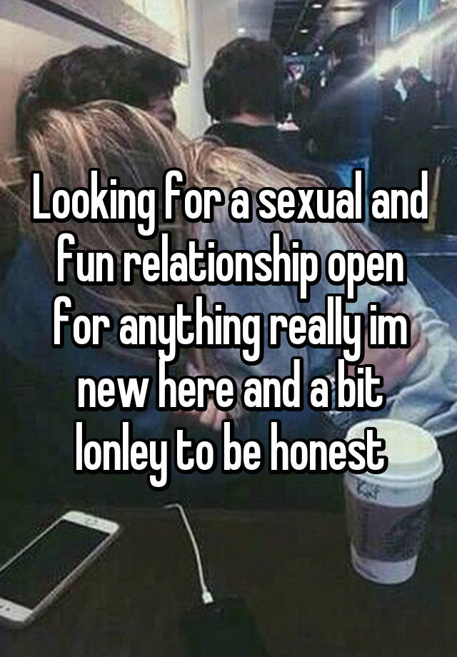 Looking for a sexual and fun relationship open for anything really im new here and a bit lonley to be honest