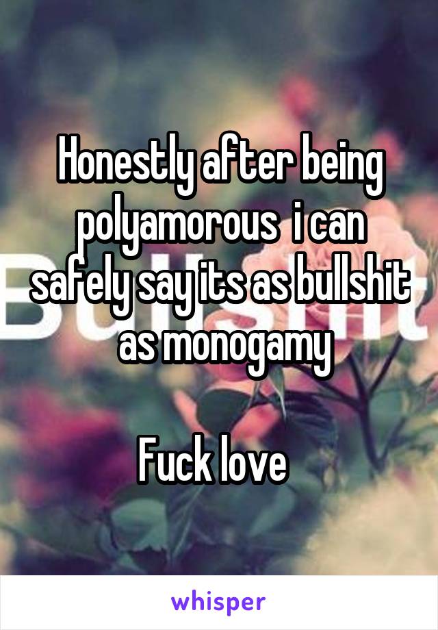 Honestly after being polyamorous  i can safely say its as bullshit  as monogamy

Fuck love  