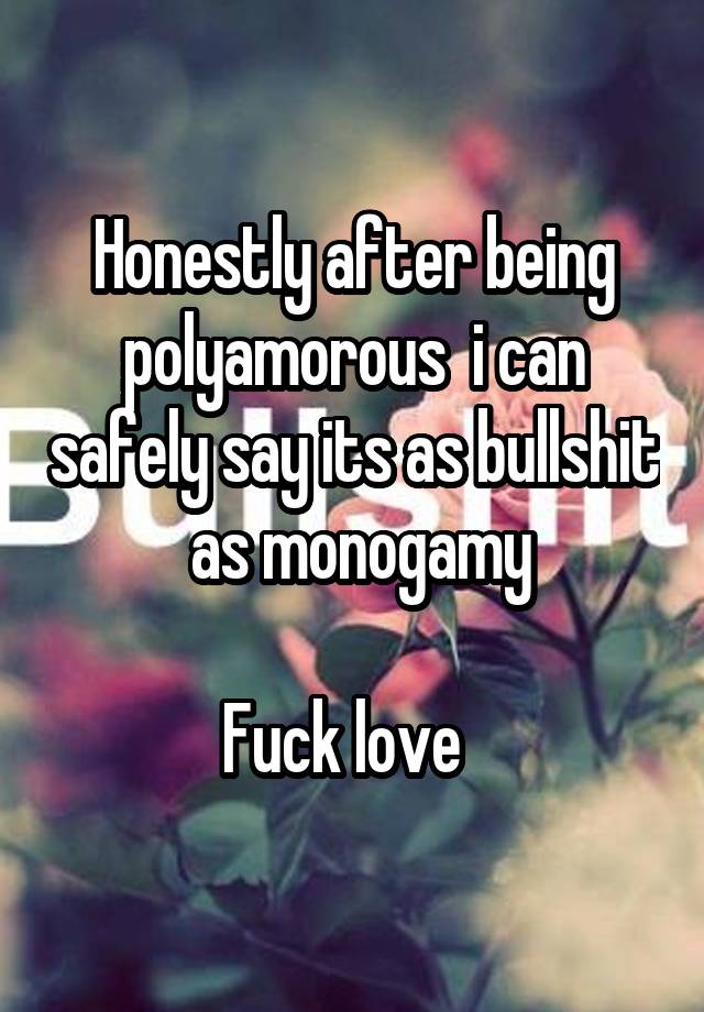 Honestly after being polyamorous  i can safely say its as bullshit  as monogamy

Fuck love  