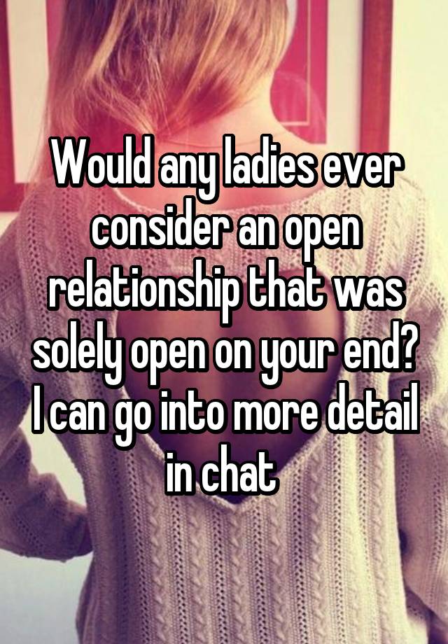 Would any ladies ever consider an open relationship that was solely open on your end? I can go into more detail in chat 