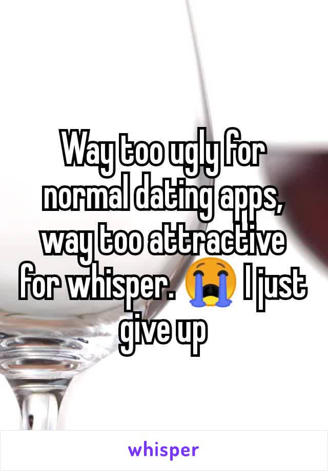 Way too ugly for normal dating apps, way too attractive for whisper. 😭 I just give up