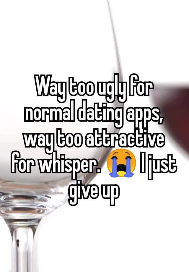 Way too ugly for normal dating apps, way too attractive for whisper. 😭 I just give up