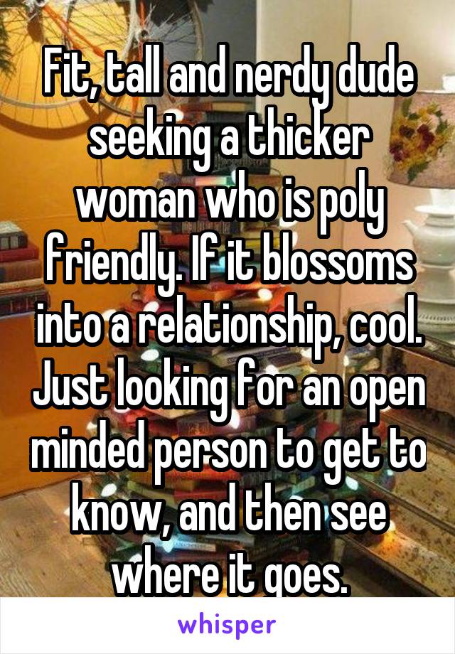 Fit, tall and nerdy dude seeking a thicker woman who is poly friendly. If it blossoms into a relationship, cool. Just looking for an open minded person to get to know, and then see where it goes.