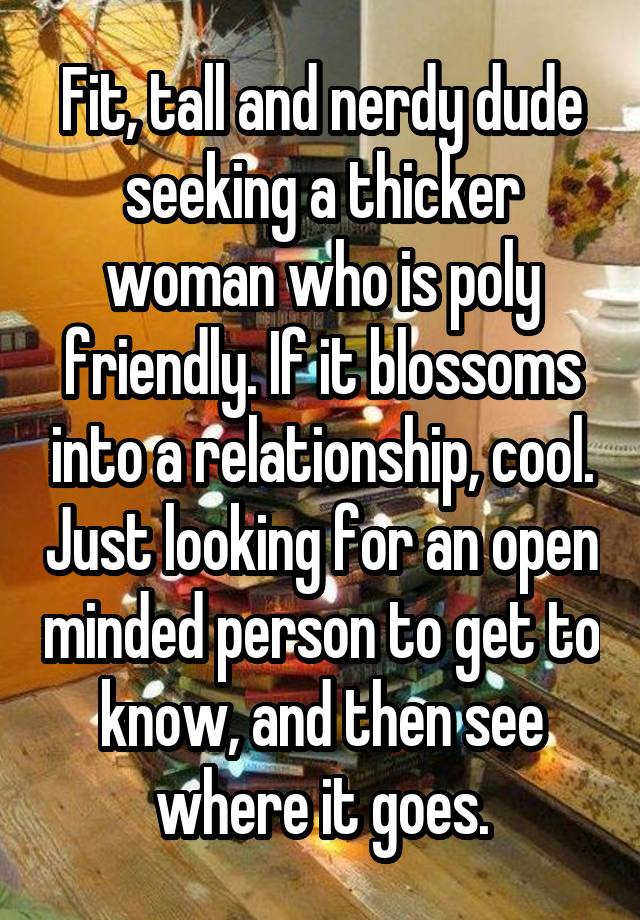 Fit, tall and nerdy dude seeking a thicker woman who is poly friendly. If it blossoms into a relationship, cool. Just looking for an open minded person to get to know, and then see where it goes.