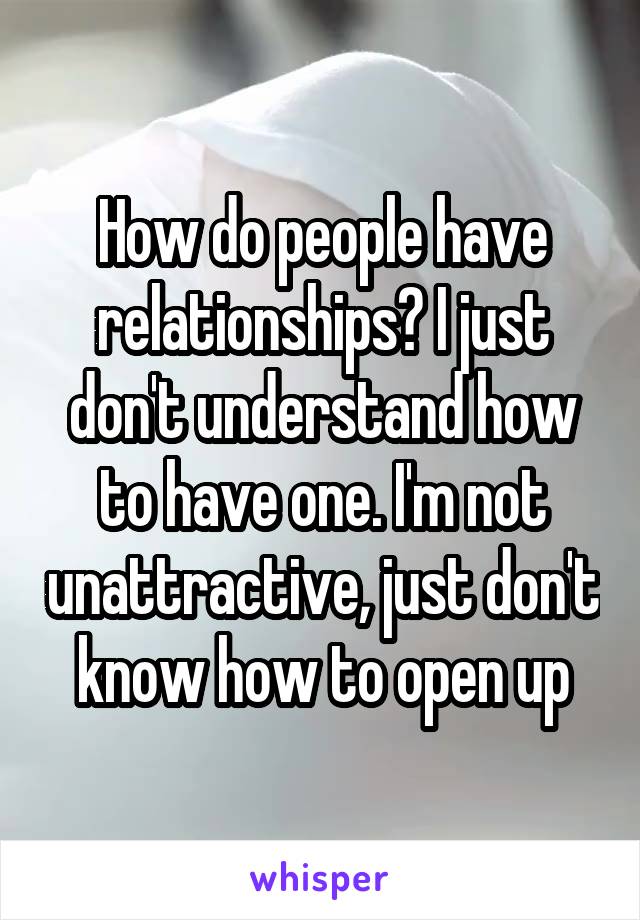 How do people have relationships? I just don't understand how to have one. I'm not unattractive, just don't know how to open up