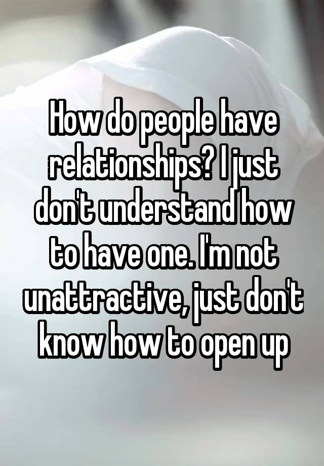 How do people have relationships? I just don't understand how to have one. I'm not unattractive, just don't know how to open up