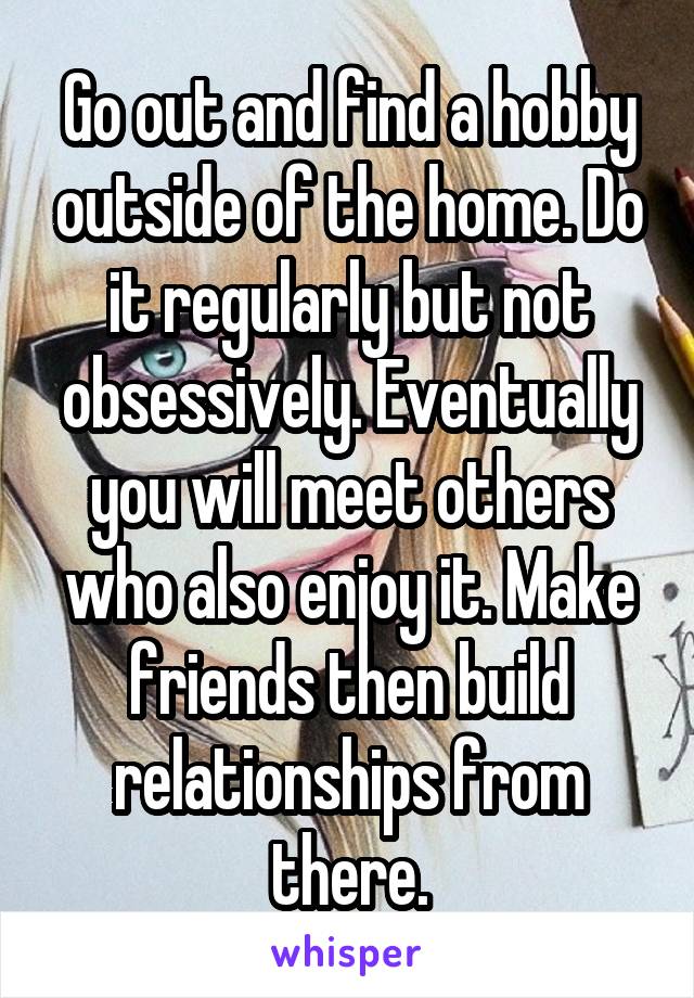 Go out and find a hobby outside of the home. Do it regularly but not obsessively. Eventually you will meet others who also enjoy it. Make friends then build relationships from there.