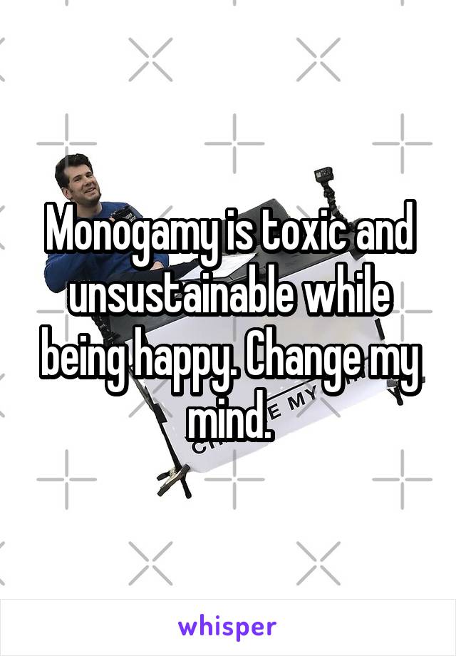 Monogamy is toxic and unsustainable while being happy. Change my mind.